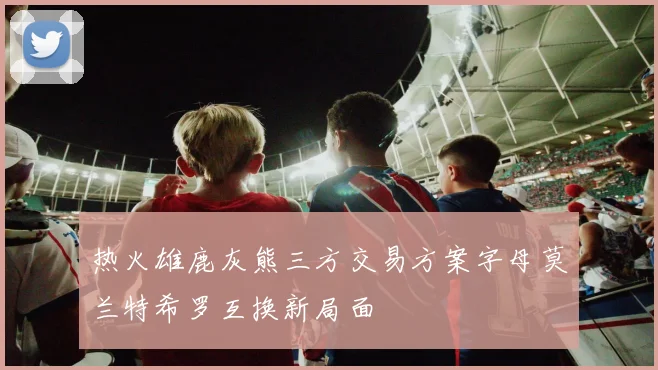 热火雄鹿灰熊三方交易方案字母莫兰特希罗互换新局面